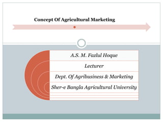 Concept Of Agricultural Marketing
A.S. M. Fazlul Hoque
Lecturer
Dept. Of Agribusiness & Marketing
Sher-e Bangla Agricultural University
 