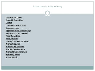 General ConceptsUsedIn Marketing
Balance of Trade
Brand& Branding
Cartel
Consumer Franchise
Consumerism
Differentiated Marketing
Farmers terms of trade
Food Retailing
Free Market
Law of One Price(LOOP)
Marketing Mix
Marketing Process
Marketing Strategy
Market Segmentation
Terms of trade
Trade Mark
 