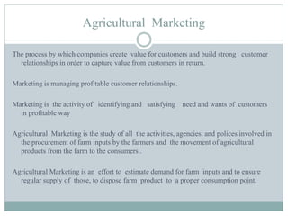 Agricultural Marketing
The process by which companies create value for customers and build strong customer
relationships in order to capture value from customers in return.
Marketing is managing profitable customer relationships.
Marketing is the activity of identifying and satisfying need and wants of customers
in profitable way
Agricultural Marketing is the study of all the activities, agencies, and polices involved in
the procurement of farm inputs by the farmers and the movement of agricultural
products from the farm to the consumers .
Agricultural Marketing is an effort to estimate demand for farm inputs and to ensure
regular supply of those, to dispose farm product to a proper consumption point.
 