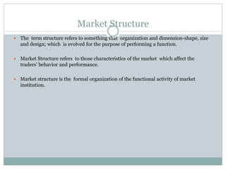Market Structure
 The term structure refers to something that organization and dimension-shape, size
and design; which is evolved for the purpose of performing a function.
 Market Structure refers to those characteristics of the market which affect the
traders’ behavior and performance.
 Market structure is the formal organization of the functional activity of market
institution.
 