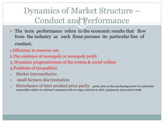 Dynamics of Market Structure –
Conduct and Performance
 The term performance refers to the economic results that flow
from the industry as each firms pursues its particular line of
conduct.
1.Efficiency in resource use
2.The existence of monopoly or monopoly profit
3. Dynamics progressiveness of the system & social welfare
4.Problems of inequalities
a. Market intermediaries
b. small farmers discrimination
c. Disturbance of inter product price parity- parity price as the purchasing power of a particular
commodity relative to a farmer's expenses such as wages, interest on debt, equipment, taxes and so forth
 