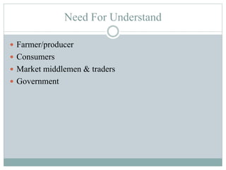 Need For Understand
 Farmer/producer
 Consumers
 Market middlemen & traders
 Government
 