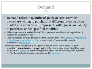 Demand
 Demand refers to quantity of goods or services which
buyers are willing to purchase at different prices in given
market at a given time. It represent willingness and ability
to purchase under specified condition.
 Effective demand-the level of demand that represents a real intention to purchase by
people with the means to pay .
 Derived demand-Derived demand is a term in economics, where demand for a factor of
production or intermediate good occurs as a result of the demand for another
intermediate or final good .
Reservation Demand- Quantity of a product a seller would like to retain a given
price. the reservation (or reserve) price is the highest price a buyer is willing to pay
for goods or a service; or; the smallest price at which a seller is willing to sell a good or
service. Reservation prices are commonly used in auctions.
 