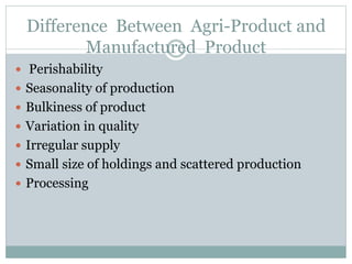 Difference Between Agri-Product and
Manufactured Product
 Perishability
 Seasonality of production
 Bulkiness of product
 Variation in quality
 Irregular supply
 Small size of holdings and scattered production
 Processing
 