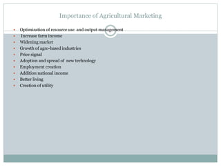 Importance of Agricultural Marketing
 Optimization of resource use and output management
 Increase farm income
 Widening market
 Growth of agro-based industries
 Price signal
 Adoption and spread of new technology
 Employment creation
 Addition national income
 Better living
 Creation of utility
 
