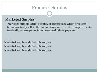 Producer Surplus
Marketed Surplus :
Marketed surplus is that quantity of the produce which producer-
farmers actually sell in the market irrespective of their requirements
for family consumption, farm needs and others payment.
Marketed surplus<Marketable surplus
Marketed surplus>Marketable surplus
Marketed surplus=Marketable surplus
 