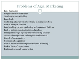 Problems of Agri. Marketing
Price fluctuation
Large number of middlemen
Small and scattered holding
Forced sale
Technological development problems in farm production
Lack of transport facilities
Poor handling, packing, packaging, and processing facilities
Lack of uniform standardization and grading
Inadequate storage capacity and warehousing facilities
Adulteration of produce and malpractices in market
Growth of urban centers
Communication problem
Lack of information about production and marketing
Lack of farmers’ organization
Inadequate research on marketing
 