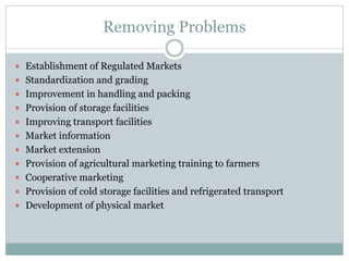 Removing Problems
 Establishment of Regulated Markets
 Standardization and grading
 Improvement in handling and packing
 Provision of storage facilities
 Improving transport facilities
 Market information
 Market extension
 Provision of agricultural marketing training to farmers
 Cooperative marketing
 Provision of cold storage facilities and refrigerated transport
 Development of physical market
 