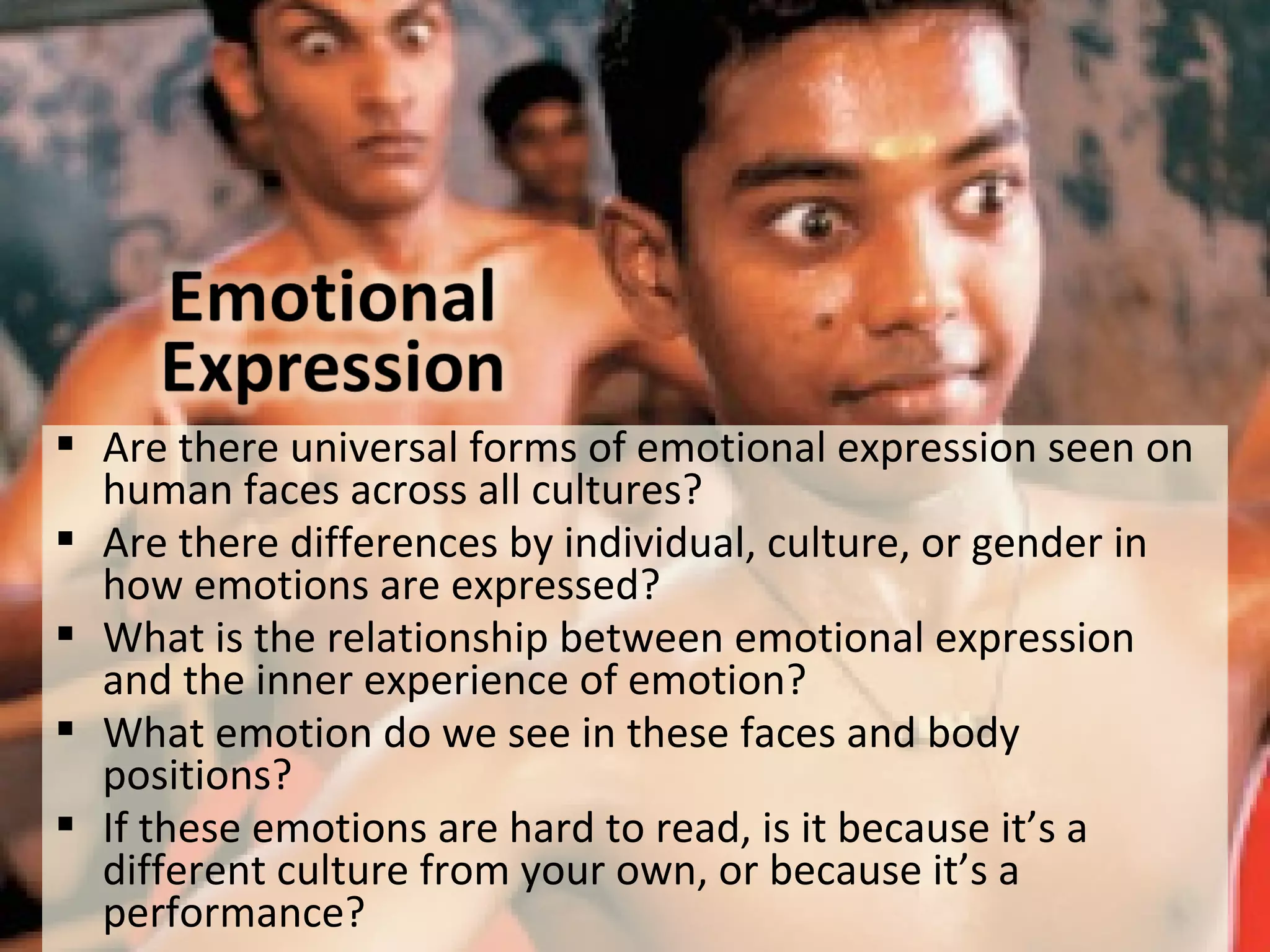  Are there universal forms of emotional expression seen on
human faces across all cultures?
 Are there differences by individual, culture, or gender in
how emotions are expressed?
 What is the relationship between emotional expression
and the inner experience of emotion?
 What emotion do we see in these faces and body
positions?
 If these emotions are hard to read, is it because it’s a
different culture from your own, or because it’s a
performance?
 