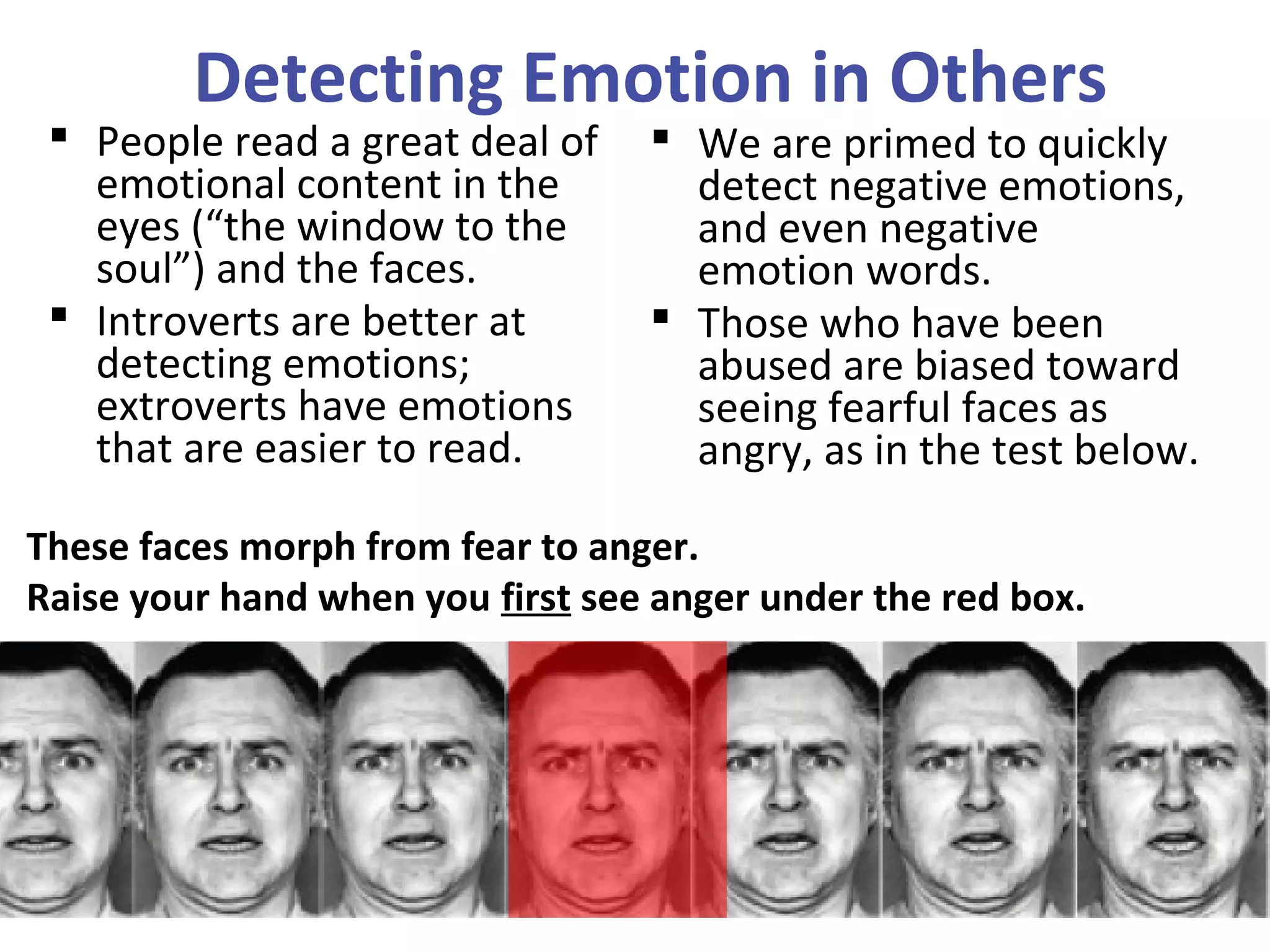 Detecting Emotion in Others
 People read a great deal of
emotional content in the
eyes (“the window to the
soul”) and the faces.
 Introverts are better at
detecting emotions;
extroverts have emotions
that are easier to read.
 We are primed to quickly
detect negative emotions,
and even negative
emotion words.
 Those who have been
abused are biased toward
seeing fearful faces as
angry, as in the test below.
These faces morph from fear to anger.
Raise your hand when you first see anger under the red box.
 