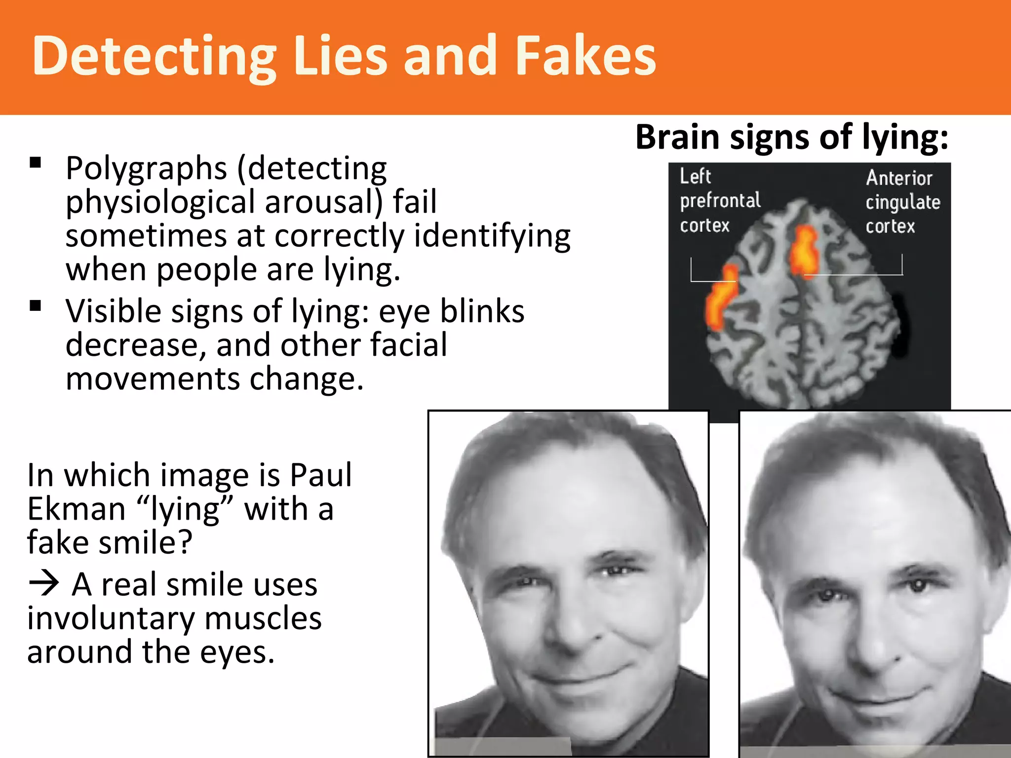 Detecting Lies and Fakes
 Polygraphs (detecting
physiological arousal) fail
sometimes at correctly identifying
when people are lying.
 Visible signs of lying: eye blinks
decrease, and other facial
movements change.
Brain signs of lying:
In which image is Paul
Ekman “lying” with a
fake smile?
 A real smile uses
involuntary muscles
around the eyes.
 