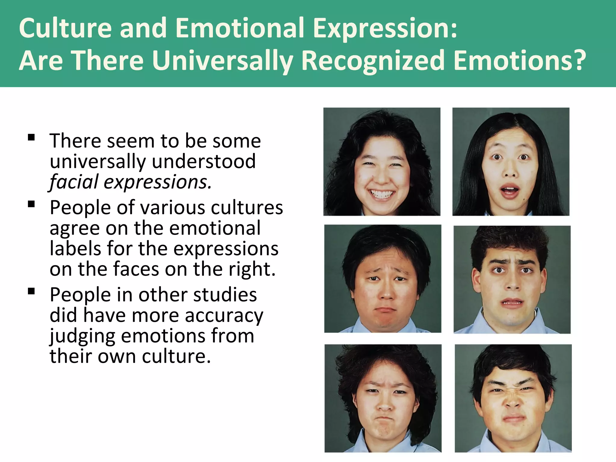 Culture and Emotional Expression:
Are There Universally Recognized Emotions?
 There seem to be some
universally understood
facial expressions.
 People of various cultures
agree on the emotional
labels for the expressions
on the faces on the right.
 People in other studies
did have more accuracy
judging emotions from
their own culture.
 