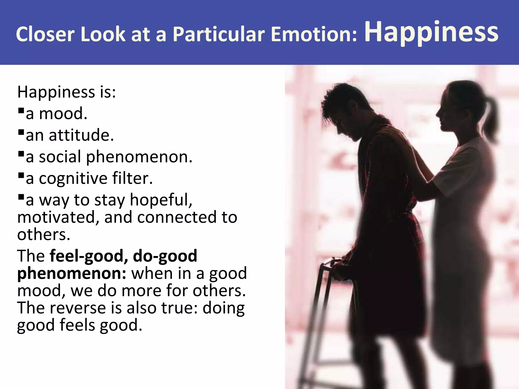Happiness is:
a mood.
an attitude.
a social phenomenon.
a cognitive filter.
a way to stay hopeful,
motivated, and connected to
others.
The feel-good, do-good
phenomenon: when in a good
mood, we do more for others.
The reverse is also true: doing
good feels good.
Closer Look at a Particular Emotion: Happiness
 