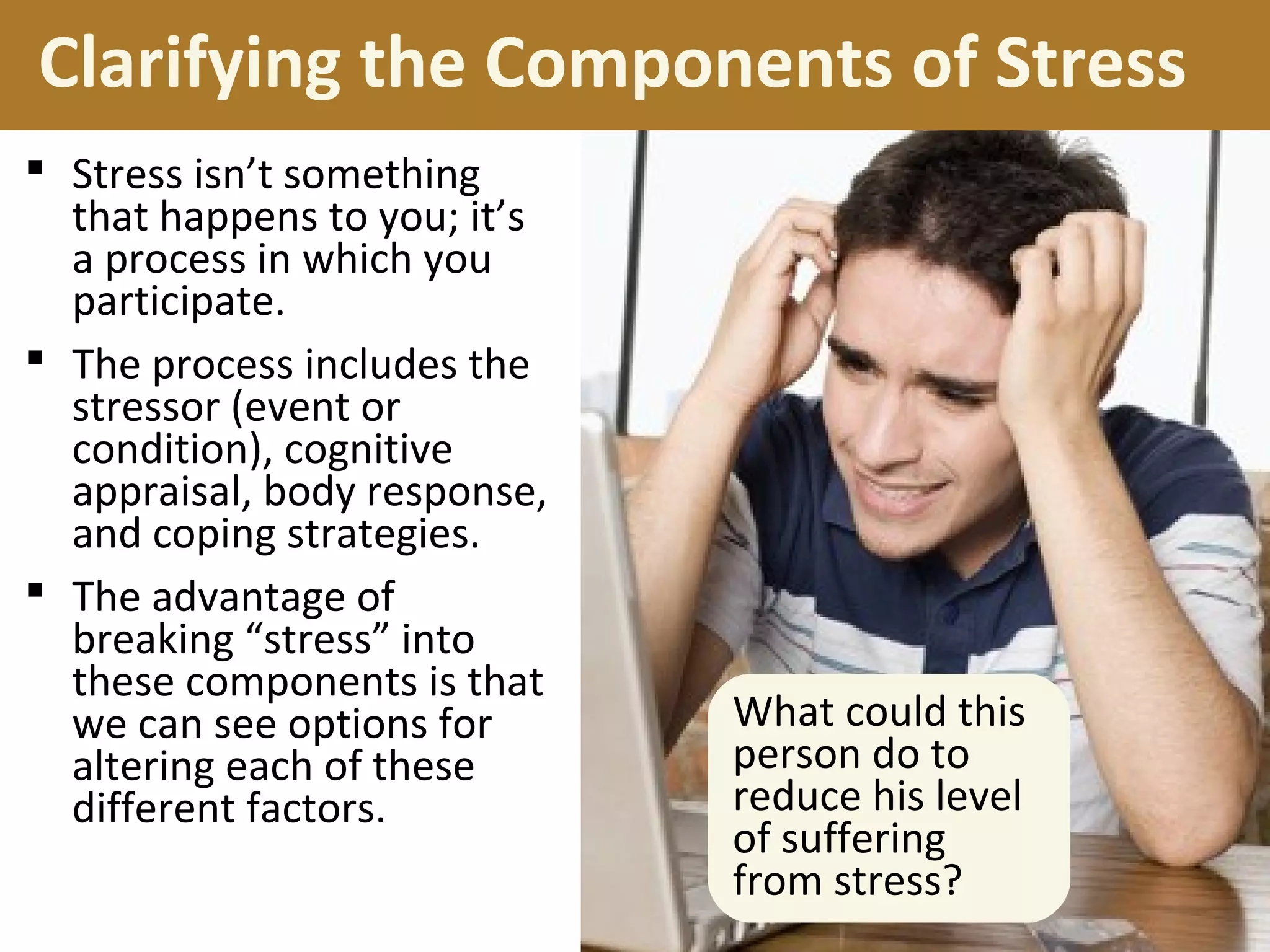 Clarifying the Components of Stress
 Stress isn’t something
that happens to you; it’s
a process in which you
participate.
 The process includes the
stressor (event or
condition), cognitive
appraisal, body response,
and coping strategies.
 The advantage of
breaking “stress” into
these components is that
we can see options for
altering each of these
different factors.
What could this
person do to
reduce his level
of suffering
from stress?
 
