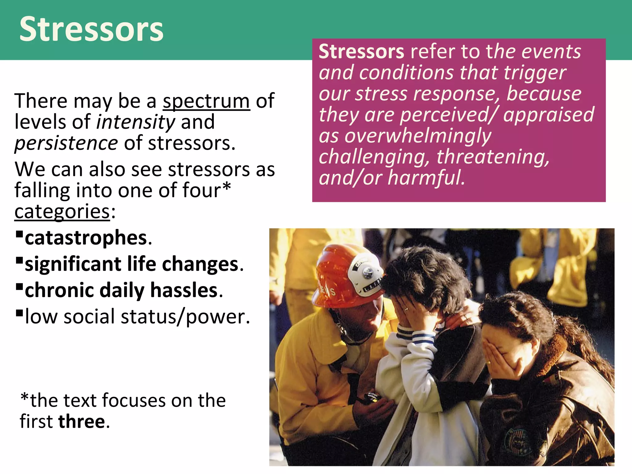 Stressors
There may be a spectrum of
levels of intensity and
persistence of stressors.
We can also see stressors as
falling into one of four*
categories:
catastrophes.
significant life changes.
chronic daily hassles.
low social status/power.
Stressors refer to the events
and conditions that trigger
our stress response, because
they are perceived/ appraised
as overwhelmingly
challenging, threatening,
and/or harmful.
*the text focuses on the
first three.
 