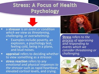 a stressor is an event or condition
which we view as threatening,
challenging, or overwhelming.
 Examples include poverty, an
explosion, a psychology test,
feeling cold, being in a plane,
and loud noises.
 appraisal refers to deciding whether
to view something as a stressor.
 stress reaction refers to any
emotional and physical responses to
the stressor such as rapid heartbeat,
elevated cortisol levels, and crying.
Stress refers to the
process of appraising
and responding to
events which we
consider threatening or
challenging.
 