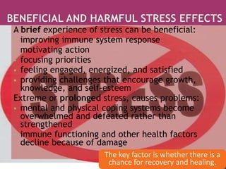 A brief experience of stress can be beneficial:
 improving immune system response
 motivating action
 focusing priorities
 feeling engaged, energized, and satisfied
 providing challenges that encourage growth,
knowledge, and self-esteem
Extreme or prolonged stress, causes problems:
 mental and physical coping systems become
overwhelmed and defeated rather than
strengthened
 immune functioning and other health factors
decline because of damage
The key factor is whether there is a
chance for recovery and healing.
 