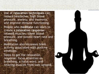  Use of relaxation techniques can
reduce headaches, high blood
pressure, anxiety, and insomnia,
and improve immune functioning.
 People who meditate can learn to
create a relaxation response:
relaxed muscles, lower blood
pressure, and slowed heart rate and
breathing.
 Meditation also increases brain
activity associated with positive
emotions.
 Steps to get the relaxation
response: focus attention on
breathing, a focus word, and
relaxing muscles from toes upward.
 