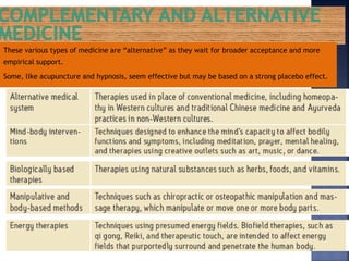 These various types of medicine are “alternative” as they wait for broader acceptance and more
empirical support.
Some, like acupuncture and hypnosis, seem effective but may be based on a strong placebo effect.
 