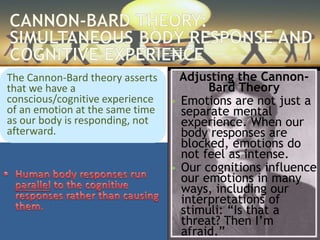 Adjusting the Cannon-
Bard Theory
 Emotions are not just a
separate mental
experience. When our
body responses are
blocked, emotions do
not feel as intense.
 Our cognitions influence
our emotions in many
ways, including our
interpretations of
stimuli: “Is that a
threat? Then I’m
afraid.”
The Cannon-Bard theory asserts
that we have a
conscious/cognitive experience
of an emotion at the same time
as our body is responding, not
afterward.
 