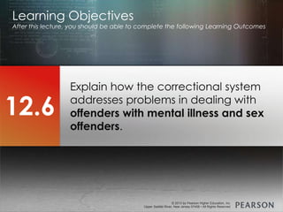 © 2013 by Pearson Higher Education, Inc
Upper Saddle River, New Jersey 07458 • All Rights Reserved
© 2013 by Pearson Higher Education, Inc
Upper Saddle River, New Jersey 07458 • All Rights Reserved
Explain how the correctional system
addresses problems in dealing with
offenders with mental illness and sex
offenders.
Learning Objectives
After this lecture, you should be able to complete the following Learning Outcomes
12.6
 