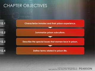 © 2013 by Pearson Higher Education, Inc
Upper Saddle River, New Jersey 07458 • All Rights Reserved
© 2013 by Pearson Higher Education, Inc
Upper Saddle River, New Jersey 07458 • All Rights Reserved
12.1
12.2
12.3
12.4
Summarize prison subculture.
Define terms related to prison life.
Describe the special issues that women face in prison.
Characterize inmates and their prison experience.
CHAPTER OBJECTIVES
 