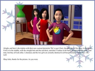 Alright, and here’s the triplets with their new custom hairstyles! We’ve got Ubert, the only boy of the three, in the front.
Uriel is in the middle, with the straight hair and the red dress, and that’s Undine in the back, in pink with the curls. And
man, but they all look alike. I checked, and the two girls are actually identical in all but personality. Ubert isn’t. Oh,
well.
Okay kids, thanks for the picture. As you were.
 