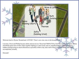 Welcome back to Wynter Wonderland: A WYDC! There’s now nine sims in the house! NINE!
Last time, Owen and Phillip became adults and moved out. Wynn had TRIPLETS by Zane Devereaux, the traitor. Quinn
and Phillip spent most of their slides together fighting in a dust cloud, and we marathonned the triplet triple threat
toddler training (using as much alliteration as possible) within a day and a half of their toddlerification. I feel pretty
accomplished, actually.
Onwards!
Sofia
(holding Uriel)
Quinn
(holding Ubert)
Ruth
(holding Undine)
Therese
Wynn & Landon
 