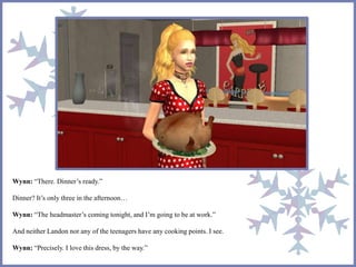 Wynn: “There. Dinner’s ready.”
Dinner? It’s only three in the afternoon…
Wynn: “The headmaster’s coming tonight, and I’m going to be at work.”
And neither Landon nor any of the teenagers have any cooking points. I see.
Wynn: “Precisely. I love this dress, by the way.”
 
