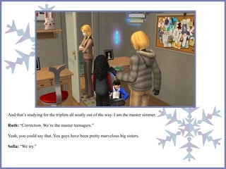 And that’s studying for the triplets all neatly out of the way. I am the master simmer.
Ruth: “Correction. We’re the master teenagers.”
Yeah, you could say that. You guys have been pretty marvelous big sisters.
Sofia: “We try.”
 