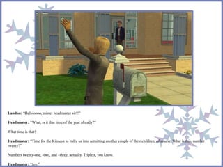 Landon: “Hellooooo, mister headmaster sir!!”
Headmaster: “What, is it that time of the year already?”
What time is that?
Headmaster: “Time for the Kinseys to bully us into admitting another couple of their children, of course. What is this, number
twenty?”
Numbers twenty-one, -two, and –three, actually. Triplets, you know.
Headmaster: “Joy.”
 