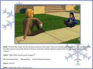 Ruth: “So then they snuck into the enormous mansion with a plan. They sent one person to distract the evil vampires, while
the others went to rescue the damsel in distress, while the warlock stayed to teleport them all out… and to use his secret
weapon…”
Ubert: “Ooh! What was his secret weapon!?”
Oh Uuuuuubeeeeeert…. Daaaaaarling… I need a faaaaavooooooor….
Ubert: “Uh oh.”
Ruth: “Ubert. Run. Now. I’ll cover you.”
 