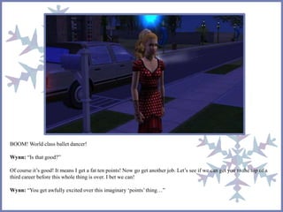 BOOM! World class ballet dancer!
Wynn: “Is that good?”
Of course it’s good! It means I get a fat ten points! Now go get another job. Let’s see if we can get you to the top of a
third career before this whole thing is over. I bet we can!
Wynn: “You get awfully excited over this imaginary ‘points’thing…”
 