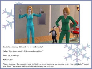 So, Sofia… oh sorry, did I catch you two mid-smustle?
Sofia: “Slap dance, actually. Did you need something?”
I owe you an apology.
Sofia: “Oh?”
Yeah… turns out I did my math wrong. It’s Ruth who needs to grow up and move out before I can bring Baby V in, not
you. Sorry. There was no need to yell at you to hurry up and move out.
 