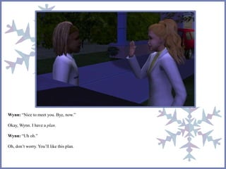 Wynn: “Nice to meet you. Bye, now.”
Okay, Wynn. I have a plan.
Wynn: “Uh oh.”
Oh, don’t worry. You’ll like this plan.
 