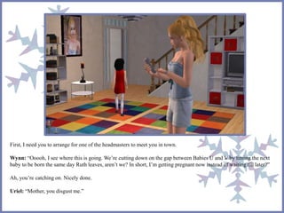 First, I need you to arrange for one of the headmasters to meet you in town.
Wynn: “Ooooh, I see where this is going. We’re cutting down on the gap between Babies U and V by timing the next
baby to be born the same day Ruth leaves, aren’t we? In short, I’m getting pregnant now instead of waiting till later?”
Ah, you’re catching on. Nicely done.
Uriel: “Mother, you disgust me.”
 