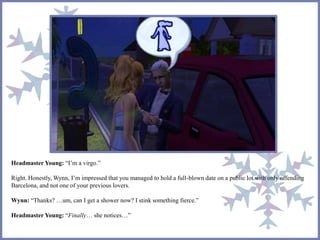 Headmaster Young: “I’m a virgo.”
Right. Honestly, Wynn, I’m impressed that you managed to hold a full-blown date on a public lot with only offending
Barcelona, and not one of your previous lovers.
Wynn: “Thanks? …um, can I get a shower now? I stink something fierce.”
Headmaster Young: “Finally… she notices…”
 