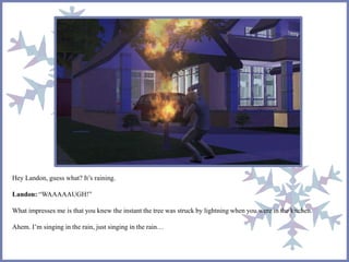 Hey Landon, guess what? It’s raining.
Landon: “WAAAAAUGH!”
What impresses me is that you knew the instant the tree was struck by lightning when you were in the kitchen.
Ahem. I’m singing in the rain, just singing in the rain…
 
