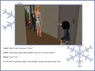 Uriel: “Mom! Look! I got an A+! See?”
Ubert: “Mom Mom Mom Mom MOM!! I got an A+! Lookit, lookit!!”
Wynn: *torn* “Uh…”
It’s like they’re playing monkey in the middle, except with report cards. Cute.
 