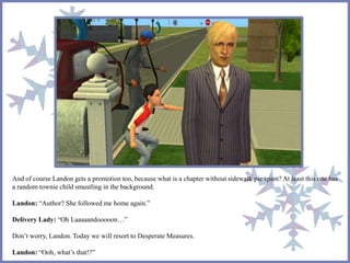 And of course Landon gets a promotion too, because what is a chapter without sidewalk pic spam? At least this one has
a random townie child smustling in the background.
Landon: “Author? She followed me home again.”
Delivery Lady: “Oh Laaaaandooooon…”
Don’t worry, Landon. Today we will resort to Desperate Measures.
Landon: “Ooh, what’s that!?”
 