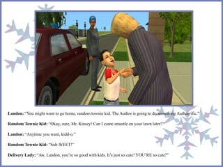Landon: “You might want to go home, random townie kid. The Author is going to do something Authorrific.”
Random Townie Kid: “Okay, sure, Mr. Kinsey! Can I come smustle on your lawn later?”
Landon: “Anytime you want, kidd-o.”
Random Townie Kid: “Suh-WEET!”
Delivery Lady: “Aw, Landon, you’re so good with kids. It’s just so cute! YOU’RE so cute!”
 