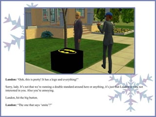 Landon: “Ooh, this is pretty! It has a logo and everything!”
Sorry, lady. It’s not that we’re running a double standard around here or anything, it’s just that Landon is very not
interested in you. Also you’re annoying.
Landon, hit the big button.
Landon: “The one that says ‘smite’?”
 