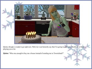 Quinn, though, is ready to go right now. Well, Q, I can honestly say that I’m going to miss you. Really. I’ve liked
playing you a lot.
Quinn: “Miss me enough to buy me a house instead of sending me to Townieland?”
 
