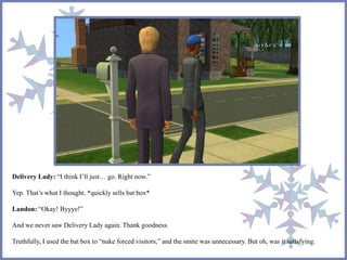 Delivery Lady: “I think I’ll just… go. Right now.”
Yep. That’s what I thought. *quickly sells bat box*
Landon: “Okay! Byyye!”
And we never saw Delivery Lady again. Thank goodness.
Truthfully, I used the bat box to “nuke forced visitors,” and the smite was unnecessary. But oh, was it satisfying.
 