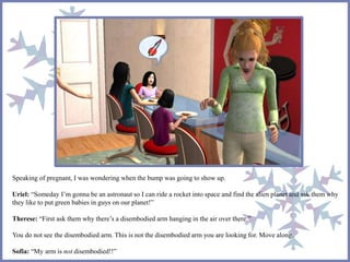 Speaking of pregnant, I was wondering when the bump was going to show up.
Uriel: “Someday I’m gonna be an astronaut so I can ride a rocket into space and find the alien planet and ask them why
they like to put green babies in guys on our planet!”
Therese: “First ask them why there’s a disembodied arm hanging in the air over there.”
You do not see the disembodied arm. This is not the disembodied arm you are looking for. Move along.
Sofia: “My arm is not disembodied!!”
 