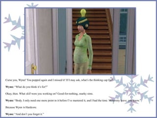 Curse you, Wynn! You popped again and I missed it! If I may ask, what’s the thinking cap for?
Wynn: “What do you think it’s for?”
Okay, then. What skill were you working on? Good-for-nothing, snarky sims.
Wynn: “Body. I only need one more point in it before I’ve mastered it, and I had the time. Maternity leave, you know.”
Because Wynn is Hardcore.
Wynn: “And don’t you forget it.”
 