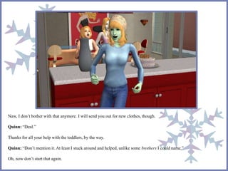 Naw, I don’t bother with that anymore. I will send you out for new clothes, though.
Quinn: “Deal.”
Thanks for all your help with the toddlers, by the way.
Quinn: “Don’t mention it. At least I stuck around and helped, unlike some brothers I could name.”
Oh, now don’t start that again.
 