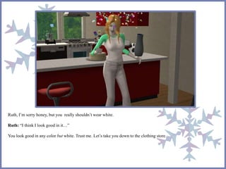 Ruth, I’m sorry honey, but you really shouldn’t wear white.
Ruth: “I think I look good in it…”
You look good in any color but white. Trust me. Let’s take you down to the clothing store.
 