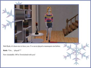 Well Ruth, it’s been nice to have you. I’ve never played a mannequin sim before.
Ruth: “Um… ‘played’?”
Now skedaddle. Off to Townieland with you!
 