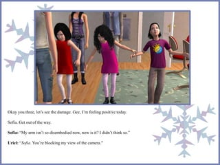 Okay you three, let’s see the damage. Gee, I’m feeling positive today.
Sofia. Get out of the way.
Sofia: “My arm isn’t so disembodied now, now is it? I didn’t think so.”
Uriel: “Sofia. You’re blocking my view of the camera.”
 